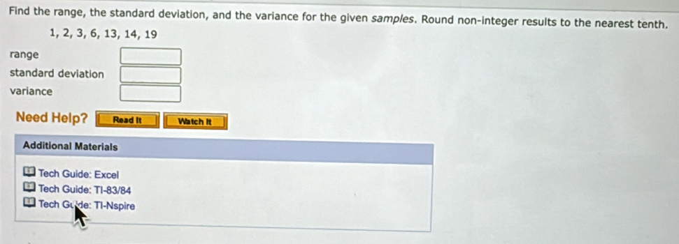 Find the range, the standard deviation, and the variance for the given samples. Round non-integer results to the nearest tenth.
1, 2, 3, 6, 13, 14, 19
range 
standard deviation 
variance 
Need Help? Read It Watch it 
Additional Materials 
Tech Guide: Excel 
Tech Guide: TI-83/84 
Tech Gude: Tl-Nspire