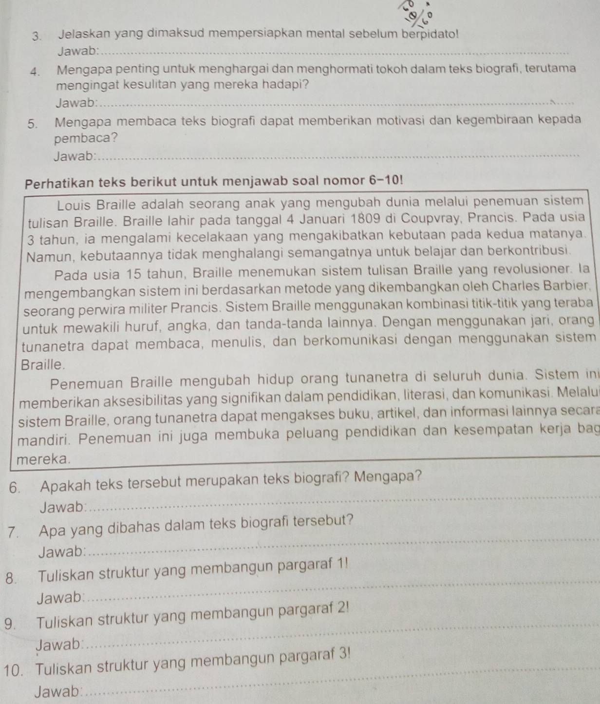 Jelaskan yang dimaksud mempersiapkan mental sebelum berpidato!
Jawab:_
4. Mengapa penting untuk menghargai dan menghormati tokoh dalam teks biografi, terutama
mengingat kesulitan yang mereka hadapi?
Jawab:_
5. Mengapa membaca teks biografi dapat memberikan motivasi dan kegembiraan kepada
pembaca?
Jawab:_
Perhatikan teks berikut untuk menjawab soal nomor 6-10!
Louis Braille adalah seorang anak yang mengubah dunia melalui penemuan sistem
tulisan Braille. Braille lahir pada tanggal 4 Januari 1809 di Coupvray, Prancis. Pada usia
3 tahun, ia mengalami kecelakaan yang mengakibatkan kebutaan pada kedua matanya.
Namun, kebutaannya tidak menghalangi semangatnya untuk belajar dan berkontribusi.
Pada usia 15 tahun, Braille menemukan sistem tulisan Braille yang revolusioner. la
mengembangkan sistem ini berdasarkan metode yang dikembangkan oleh Charles Barbier.
seorang perwira militer Prancis. Sistem Braille menggunakan kombinasi titik-titik yang teraba
untuk mewakili huruf, angka, dan tanda-tanda lainnya. Dengan menggunakan jari, orang
tunanetra dapat membaca, menulis, dan berkomunikasi dengan menggunakan sistem
Braille.
Penemuan Braille mengubah hidup orang tunanetra di seluruh dunia. Sistem ini
memberikan aksesibilitas yang signifikan dalam pendidikan, literasi, dan komunikasi. Melalu
sistem Braille, orang tunanetra dapat mengakses buku, artikel, dan informasi lainnya secara
mandiri. Penemuan ini juga membuka peluang pendidikan dan kesempatan kerja bag
mereka.
_
6. Apakah teks tersebut merupakan teks biografi? Mengapa?
Jawab:
_
7. Apa yang dibahas dalam teks biografi tersebut?
Jawab:
8. Tuliskan struktur yang membangun pargaraf 1!
Jawab:
_
9. Tuliskan struktur yang membangun pargaraf 2!
Jawab:
_
_
10. Tuliskan struktur yang membangun pargaraf 3!
Jawab: