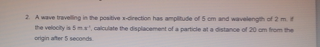 A wave travelling in the positive x -direction has amplitude of 5 cm and wavelength of 2 m. if 
the velocity is 5m.s^(-1) , calculate the displacement of a particle at a distance of 20 cm from the 
origin after 5 seconds.