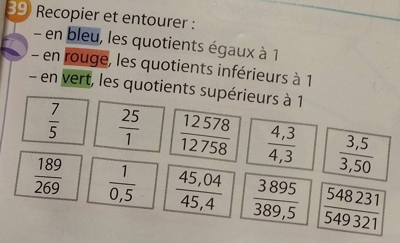 Recopier et entourer : 
- en bleu, les quotients égaux à 1
- en rouge, les quotients inférieurs à 1
- en vert, les quotients supérieurs à 1
 7/5 
 25/1 
 12578/12758 
 (4,3)/4,3 
 189/269 
 (3,5)/3,50 
 1/0,5 
 (45,04)/45,4   3895/389,5   548231/549321 