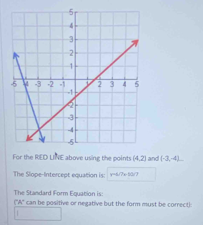 For the RED LINE above using the points (4,2) and (-3,-4)... 
The Slope-Intercept equation is: y=6/7x-10/7
The Standard Form Equation is: 
(''A' can be positive or negative but the form must be correct):