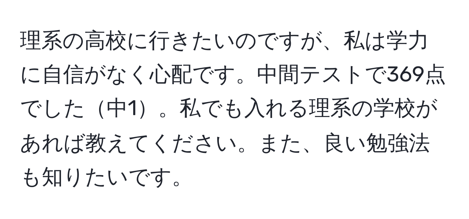 理系の高校に行きたいのですが、私は学力に自信がなく心配です。中間テストで369点でした中1。私でも入れる理系の学校があれば教えてください。また、良い勉強法も知りたいです。