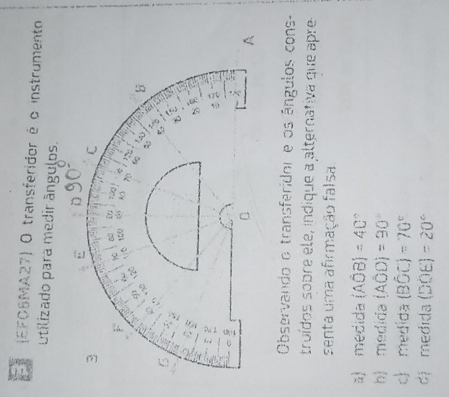 (EFOSMA27) O transferidor é o instrumento
utilizado para medir ângulos.
D
3
C
F 150 . 83 0
120
6 120 b
6
C y
a
z
:
C
C
A
Observando o transferidor e os ângulos cons-
troídos sopre ele, indique a alternativa que apre
senta uma afirmação falsa
a) medida (Ahat OB)=4C°
h) medida (AOD)=90°
c) medida (Bhat OC)=70°
dị medida (DOE)=20°