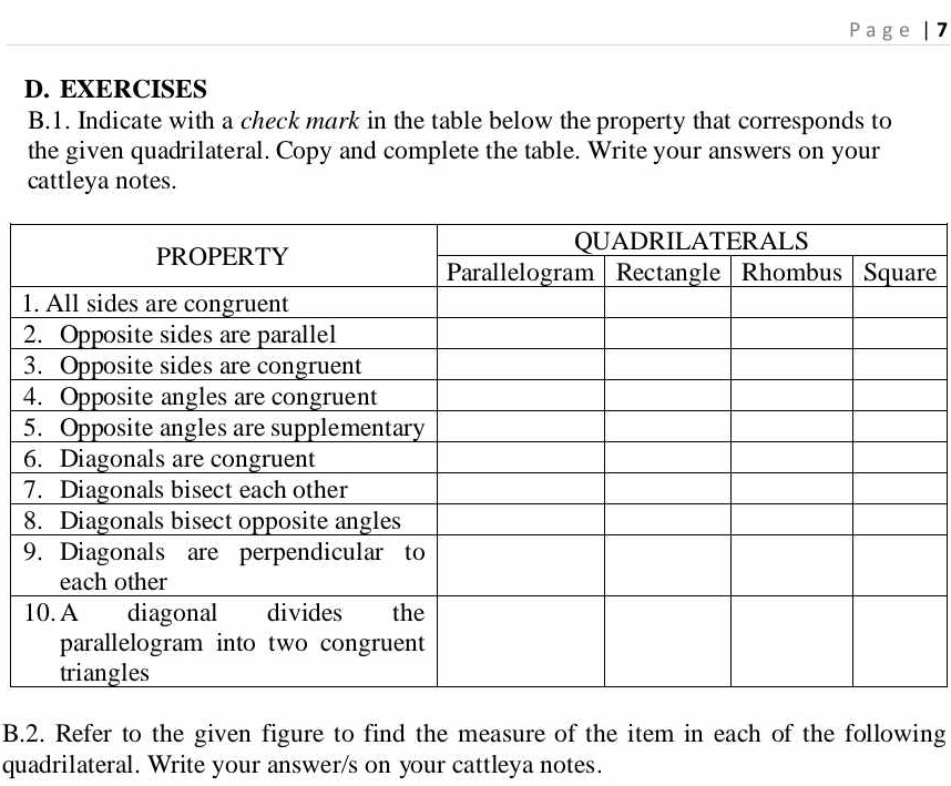 Page | 7 
D. EXERCISES 
B.1. Indicate with a check mark in the table below the property that corresponds to 
the given quadrilateral. Copy and complete the table. Write your answers on your 
cattleya notes. 
re 
1 
2 
3 
4 
5 
6 
7 
8 
9 
B.2. Refer to the given figure to find the measure of the item in each of the following 
quadrilateral. Write your answer/s on your cattleya notes.