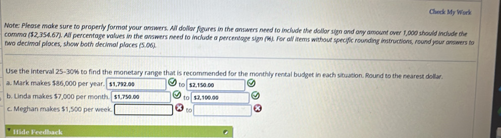 Check My Work 
Note: Please make sure to properly format your answers. All dollar figures in the answers need to include the dollar sign and any amount over 1,000 should include the 
comma ($2,354.67). All percentage values in the answers need to include a percentage sign (%). For all items without specific rounding instructions, round your answers to 
two decimal places, show both decimal places (5.06). 
Use the interval 25-30% to find the monetary range that is recommended for the monthly rental budget in each situation. Round to the nearest dollar. 
a. Mark makes $86,000 per year. $1,792.00 to $2,150.00
b. Linda makes $7,000 per month. $1,750.00 to $2,100.00
c. Meghan makes $1,500 per week. to 
Hide Feedback