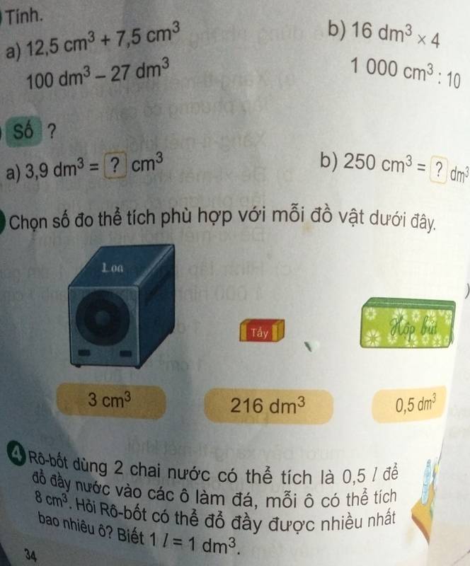 Tính. 
a) 12,5cm^3+7,5cm^3
b) 16dm^3* 4
100dm^3-27dm^3
1000cm^3:10
só ? 
a) 3,9dm^3=□ cm^3
b) 250cm^3= ? dm^3
Chọn số đo thể tích phù hợp với mỗi đồ vật dưới đây. 

Tầy Kộp bút
3cm^3
216dm^3
0,5dm^3
4 Rô bốt dùng 2 chai nước có thể tích là 0,5 / để 
đồ đầy nước vào các ô làm đá, mỗi ô có thể tích
8cm^3 * Hỏi Rô-bốt có thể đỗ đầy được nhiều nhất 
bao nhiêu ô? Biết 1l=1dm^3. 
34