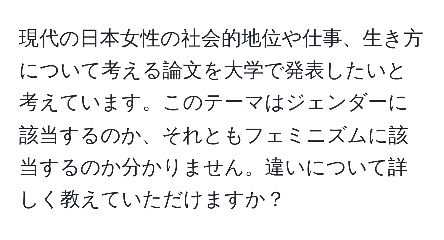 現代の日本女性の社会的地位や仕事、生き方について考える論文を大学で発表したいと考えています。このテーマはジェンダーに該当するのか、それともフェミニズムに該当するのか分かりません。違いについて詳しく教えていただけますか？