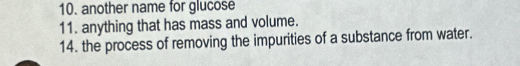 another name for glucose 
11. anything that has mass and volume. 
14. the process of removing the impurities of a substance from water.