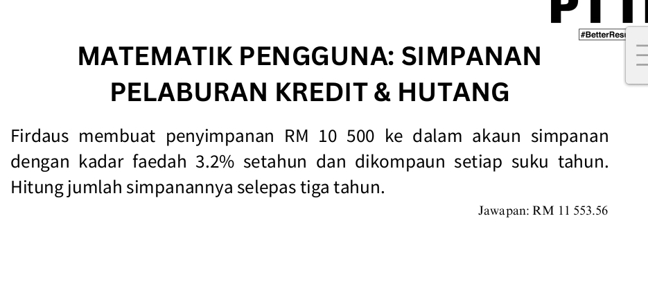 #BetterRes 
MATEMÄTIK PENGGUNA: SIMPÄNAN 
PELABURAN KREDIT & HUTANG 
Firdaus membuat penyimpanan RM 10 500 ke dalam akaun simpanan 
dengan kadar faedah 3.2% setahun dan dikompaun setiap suku tahun. 
Hitung jumlah simpanannya selepas tiga tahun. 
Jawapan: RM 11 553.56