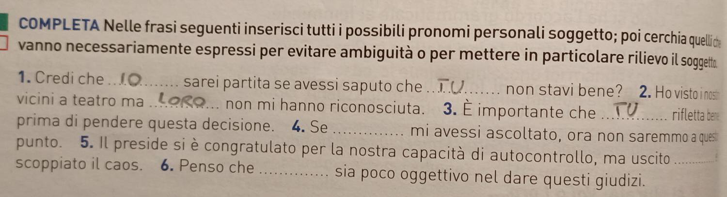 COMPLETA Nelle frasi seguenti inserisci tutti i possibili pronomi personali soggetto; poi cerchia quellide 
vanno necessariamente espressi per evitare ambiguità o per mettere in particolare rilievo il soggett. 
1. Credi che _sarei partita se avessi saputo che .... non stavi bene? 2. Ho visto i nost 
vicini a teatro ma _. non mi hanno riconosciuta. 3. É importante che _rifletta bene 
prima di pendere questa decisione. 4. Se_ mi avessi ascoltato, ora non saremmo a ques 
punto. 5. Il preside si è congratulato per la nostra capacità di autocontrollo, ma uscito 
scoppiato il caos. 6. Penso che _sia poco oggettivo nel dare questi giudizi._