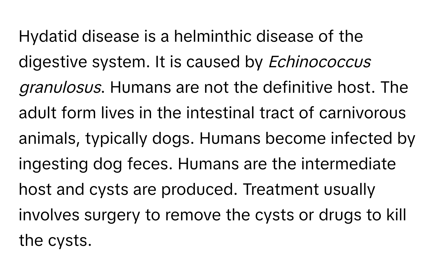 Hydatid disease is a helminthic disease of the digestive system. It is caused by *Echinococcus granulosus*. Humans are not the definitive host. The adult form lives in the intestinal tract of carnivorous animals, typically dogs. Humans become infected by ingesting dog feces. Humans are the intermediate host and cysts are produced. Treatment usually involves surgery to remove the cysts or drugs to kill the cysts.