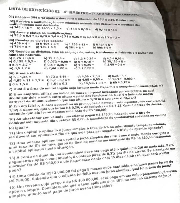 Lista de exercícios 02-4° BIMESTRE -7 * ANo do fürdamental
01) Resolver 254* 12 ajuda a descobrir o resultado de 25,4* 0,12. Mostre como:
02) Resolva a multiplicação com números naturais para determinar o resultado das
multiplicações com decimais:
a) 145* 15= b) 1450* 1,5= c) 14,5* 0,15= d) 0,145* 15=
03) Arme e efetue as multiplicações:
a) 35,3* 0,4=b)0,73* 1,4=c)21* 0,25=d)6,5* 8=e)1,2* 1,2=
04) Resolva as divisões abaixo:
a) 459/ 4= e) 9105/ 3= b) 1235/ 12=  6124/ 5=
c) 754/ 8= g) 149/ 4= d) 281/ 5= h) 906/ 6=
05) Resolva as divisões. Não se esqueça de, antes, transformar o dividendo e o divisor em
números naturais.
a) 3,75/ 0,5= b) 12/ 0.4= c) 1,2/ 0,24= d) 4,5/ 0,03=
e) 6,155/ 0,2= f) 0,072/ 0,09= 9) 6/ 0,15= h) 30,125/ 5=
i) 5,4+2,7= j) 0,5+0,25= k) 1+0,25= 1) 2,08/ 0,8=
m) 0,5/ 2= n) 7,44/ 06= o) 9+0.06=
06) Arme e efetue:
a) 6-1,25= b) 73* 1,15= c) 4,09* 2,5= d) 6,25-1=
e) 4,05+11+1,7= f) 6,7-3,18= s) 4,05/ 0,05= h) 25,17-8,099=
i) 6/ 1,5= j) 1,51* 0,2= k) 10,535/ 0,5= 1) 60/ 0,15=
7) Qual é a área de um retângulo cuja largura mede 23,32 m e o comprimento mede 52,25 m?
B) Uma empresa utiliza um índice de massa corporal inventado por ela própria, no qual
divide por dois a soma entre altura e peso dos funcionários. Qual é o índice de massa
corporal de Rhuan, sabendo que sua altura é 1,78 m e seu peso é 72,3 kg?
9) Em um feirão, Juarez aproveitou as promoções e comprou sete agendas, que custaram R$
1,32; 4 canetas, que custaram R$ 0,26; e 45 lapiseiras a R$ 1,22. Qual é o troco de Juarez,
sabendo que ele levou apenas uma nota de R$ 100,00?
10) Ao abastecer seu veículo, um ciiente pagou R$ 145,20. Sabendo que o litro de
combustíve! naqueie dia custava R$ 6,60, a quantidade de combustível colocada no veículo
foi igual a:
11) Um capital é aplicado a juros simples à taxa de 4% ao mês. Quanto tempo, no mínimo,
ele deverá ser aplicado a fim de que seja possível resgatar o triplo da quantia aplicada?
12) Uma pessoa aplicou um capital a juros símples durante 1 ano e meio. Sendo corrigido a
uma taxa de 5% ao mês, gerou no final do período um montante de R$ 35 530,00. Determine
o capital aplicado nesta situação.
13) A conta de água de um condomínio deve ser paga até o quinto dia útil de cada mês. Para
pagamentos após o vencimento, é cobrado juros de 0,3% por dia de atraso. Se a conta de um
morador for de R$ 580,00 e ele pagar essa conta com 15 dias de atraso, qual será o valor
14) Uma divida de R$13 000,00 foi paga 5 meses após contraída e os juros pagos foram de
pago?
R$ 780,00. Sabendo que o cálculo foi feito usando juros simples, qual foi a taxa de juros?
15) Um terreno cujo preço é de R$ 100 000,00, será pago em um único pagamento, 6 meses
após a compra. Considerando que a taxa aplicada é de 18% ao ano, no sistema de Juros
simples, quanto será pago de juros nessa transação?