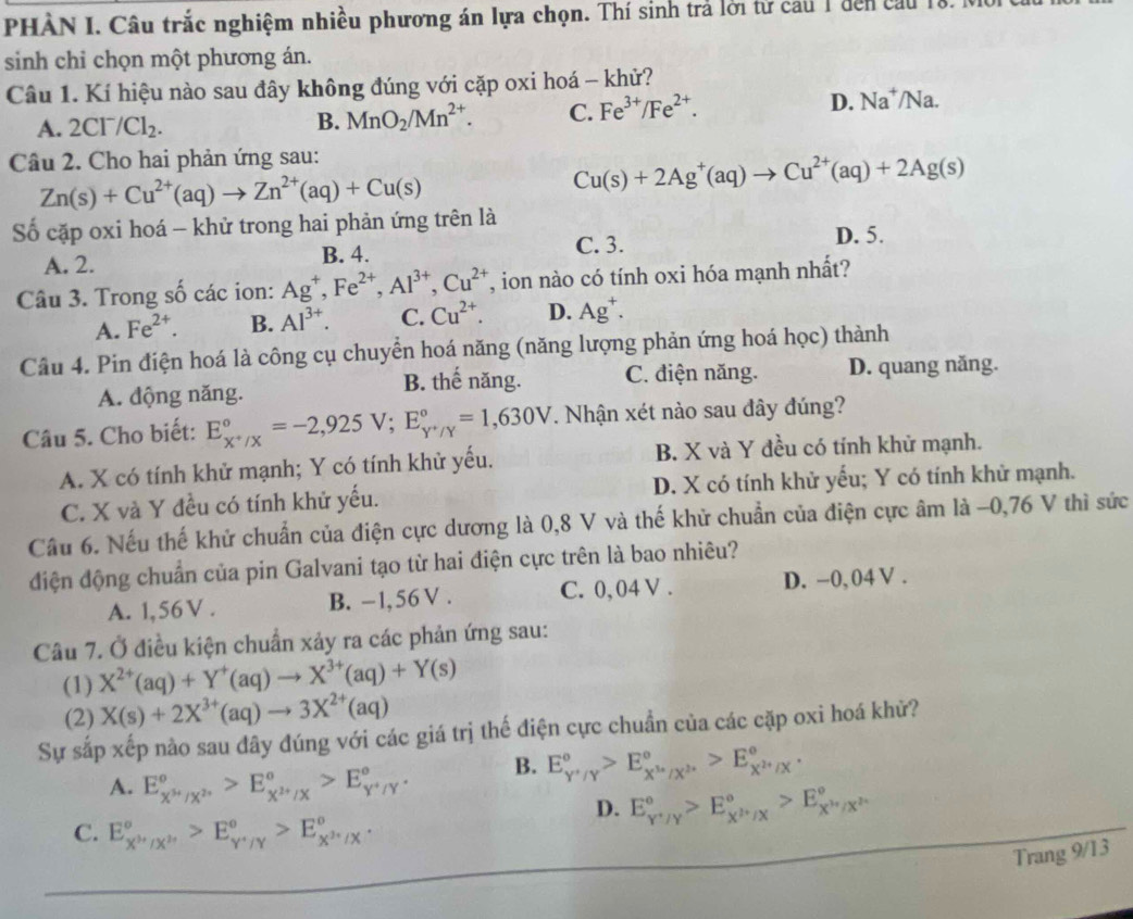 PHÀN I. Câu trắc nghiệm nhiều phương án lựa chọn. Thí sinh trả lời tử cau 1 đến cầu là
sinh chỉ chọn một phương án.
Câu 1. Kí hiệu nào sau đây không đúng với cặp oxi hoá - khử?
A. 2CI^-/Cl_2.
B. MnO_2/Mn^(2+). C. Fe^(3+)/Fe^(2+). D. Na^+/Na.
Câu 2. Cho hai phản ứng sau:
Zn(s)+Cu^(2+)(aq)to Zn^(2+)(aq)+Cu(s)
Cu(s)+2Ag^+(aq)to Cu^(2+)(aq)+2Ag(s)
Số cặp oxi hoá - khử trong hai phản ứng trên là
C. 3. D. 5.
A. 2. B. 4.
Câu 3. Trong số các ion: Ag^+,Fe^(2+),Al^(3+),Cu^(2+) , ion nào có tính oxi hóa mạnh nhất?
A. Fe^(2+). B. Al^(3+). C. Cu^(2+). D. Ag^+.
Câu 4. Pin điện hoá là công cụ chuyển hoá năng (năng lượng phản ứng hoá học) thành
A. động năng. B. thế năng. C. điện năng. D. quang năng.
Câu 5. Cho biết: E_(x+/x)°=-2,925V;E_Y^+/Y^circ =1,630V. Nhận xét nào sau đây đúng?
A. X có tính khử mạnh; Y có tính khử yếu. B. X và Y đều có tính khử mạnh.
C. X và Y đều có tính khử yếu. D. X có tính khử yếu; Y có tính khử mạnh.
Cầu 6. Nếu thế khử chuẩn của điện cực dương là 0,8 V và thế khử chuẩn của điện cực âm là -0,76 V thì sức
điện động chuẩn của pin Galvani tạo từ hai điện cực trên là bao nhiêu?
A. 1,56V . B. -1,56V . C. 0, 04 V . D. −0, 04 V .
Câu 7. Ở điều kiện chuẩn xảy ra các phản ứng sau:
(1) X^(2+)(aq)+Y^+(aq)to X^(3+)(aq)+Y(s)
(2) X(s)+2X^(3+)(aq)to 3X^(2+)(aq)
Sự sắp xếp nào sau dây đúng với các giá trị thế điện cực chuẩn của các cặp oxi hoá khử?
A. E_X^(3+)/X^(2+)°>E_X^(2+)/X°>E_Y^+/Y°. B. E_(Y'/Y)°>E_X'_X/X^(2+)^circ >E_X^(2+)/X^circ .
D. E_(Y'/Y)°>E_X^H/X^circ >E_X^H/X^(2+)^circ 
C. E_X^(3+)/X^(2+)^circ >E_Y^+/Y^circ >E_X^(3+)/X^circ .
Trang 9/13