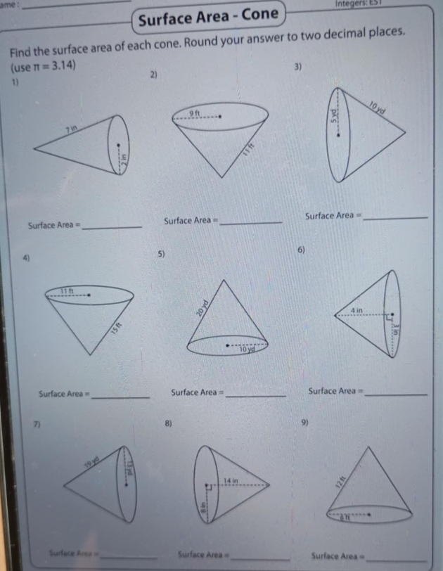 ame :_ 
Surface Area - Cone 
Find the surface area of each cone. Round your answer to two decimal places. 
(use π =3.14) 2) 
3) 
1) 
Surface Area= _Surface Area =_ Surface Area =_ 
4) 
5) 
6) 
Surface Area =_ Surface Area= _ Surface Area =_ 
7) 
8) 
9) 
_ 
_ 
Surface Area =_ Surface Area= Surface Area=