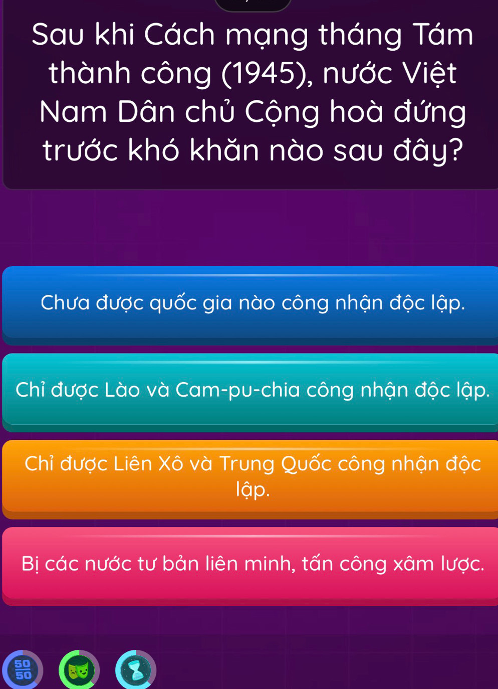 Sau khi Cách mạng tháng Tám
thành công (1945), nước Việt
Nam Dân chủ Cộng hoà đứng
trước khó khăn nào sau đây?
Chưa được quốc gia nào công nhận độc lập.
Chỉ được Lào và Cam-pu-chia công nhận độc lập.
Chỉ được Liên Xô và Trung Quốc công nhận độc
lập.
Bị các nước tư bản liên minh, tấn công xâm lược.