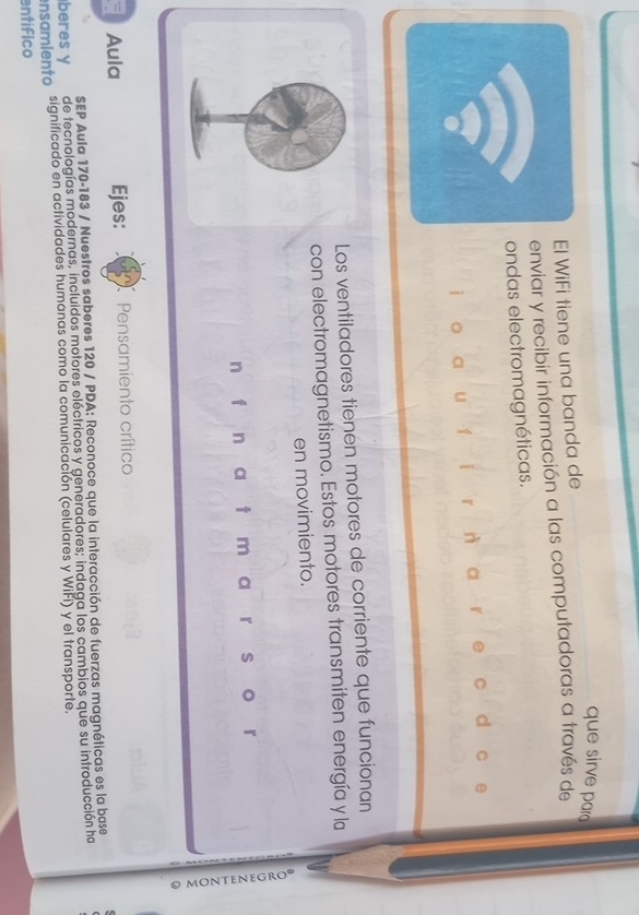 que sirve par 
l WiFi tiene una banda de 
enviar y recibir información a las computadoras a través de 
ondas electromagnéticas. 
u 1 i r a d 
Los ventiladores tienen motores de corriente que funcionan 
con electromagnetismo. Estos motores transmiten energía y la 
en movimiento. 
n f n a t m a r s 

Aula Ejes: Pensamiento crítico 
SEP Aula 170-183 / Nuestros saberes 120 / PDA: Reconoce que la interacción de fuerzas magnéticas es la base 
beres y de tecnologías modernas, incluidos motores eléctricos y generadores; indaga los cambios que su introducción ha 
ensamiento significado en actividades humanas como la comunicación (celulares y WiFí) y el transporte. 
entífico