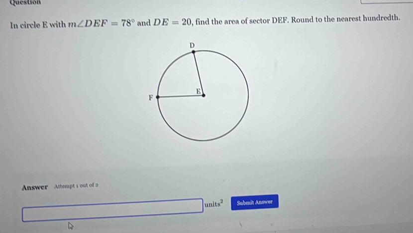 Question 
In circle E with m∠ DEF=78° and DE=20 , find the area of sector DEF. Round to the nearest hundredth. 
Answer Attempt 1 out of 2
□ units^2 Submit Answer