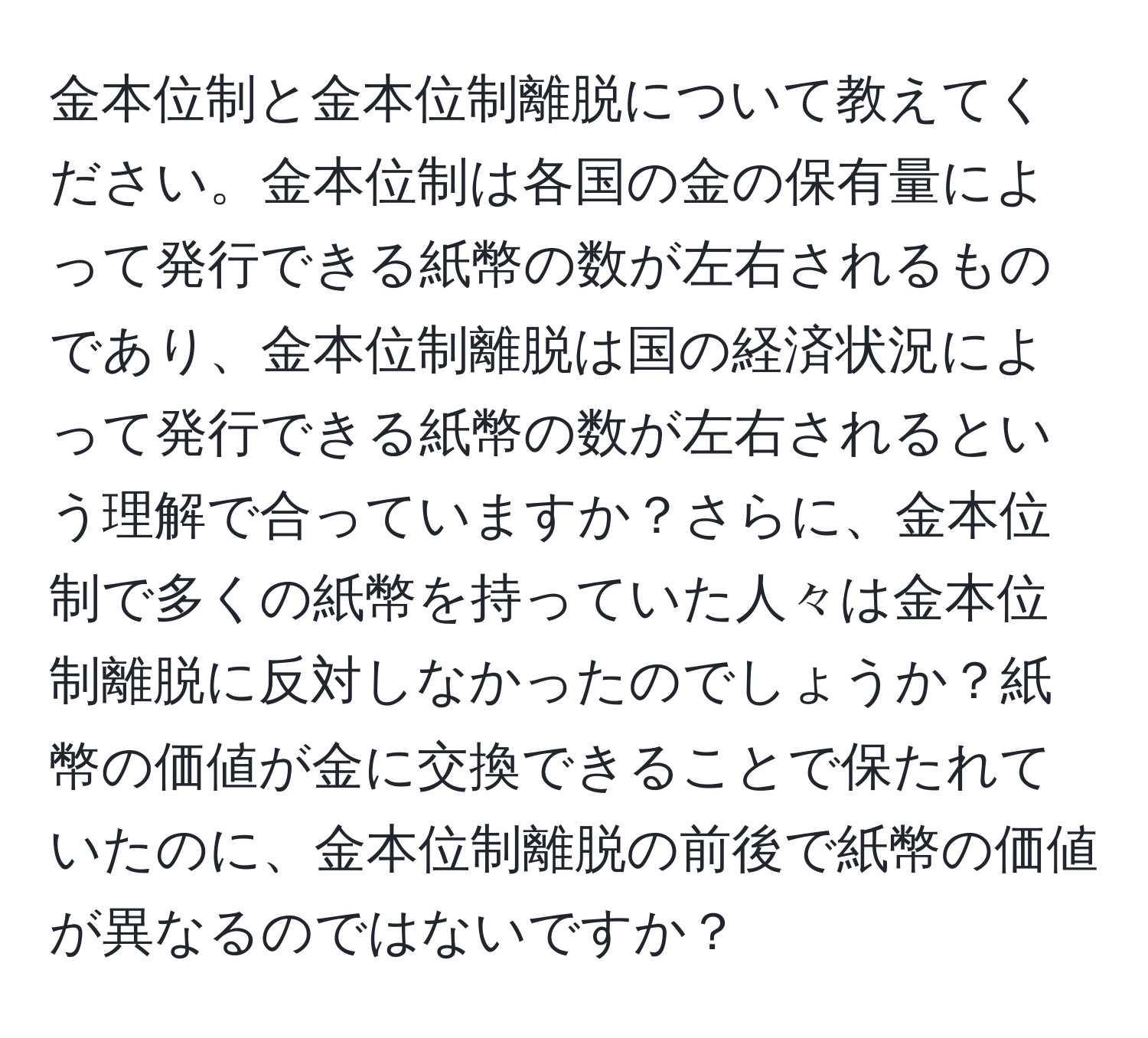 金本位制と金本位制離脱について教えてください。金本位制は各国の金の保有量によって発行できる紙幣の数が左右されるものであり、金本位制離脱は国の経済状況によって発行できる紙幣の数が左右されるという理解で合っていますか？さらに、金本位制で多くの紙幣を持っていた人々は金本位制離脱に反対しなかったのでしょうか？紙幣の価値が金に交換できることで保たれていたのに、金本位制離脱の前後で紙幣の価値が異なるのではないですか？