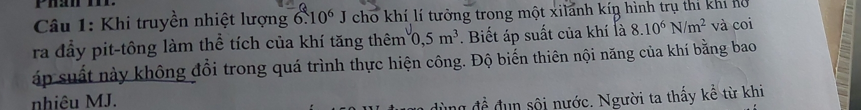 Khi truyền nhiệt lượng 6.10^6J cho khí lí tưởng trong một xilanh kíŋ hình trụ thi khi nổ 
ra đẩy pit-tông làm thể tích của khí tăng thêm 0, 5m^3. Biết áp suất của khí là 8.10^6N/m^2 và coi 
áp suất này không đổi trong quá trình thực hiện công. Độ biến thiên nội năng của khí bằng bao 
nhiêu MJ. 
để đun sội nước. Người ta thấy kể từ khi