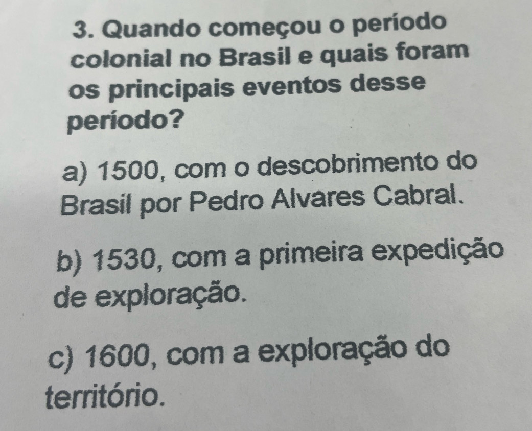 Quando começou o período
colonial no Brasil e quais foram
os principais eventos desse
período?
a) 1500, com o descobrimento do
Brasil por Pedro Alvares Cabral.
b) 1530, com a primeira expedição
de exploração.
c) 1600, com a exploração do
território.