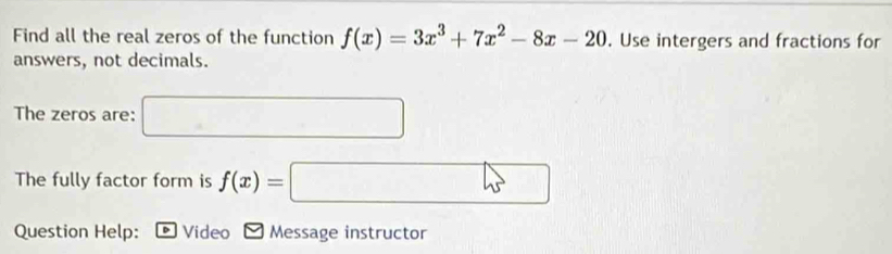 Find all the real zeros of the function f(x)=3x^3+7x^2-8x-20. Use intergers and fractions for 
answers, not decimals. 
The zeros are:
(-3,4)
The fully factor form is f(x)=
1 
Question Help: Video Message instructor