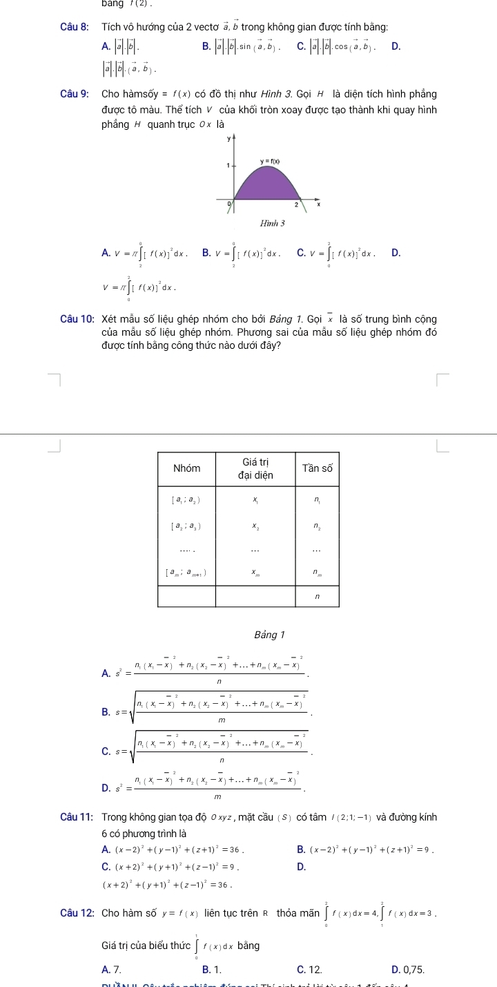 bang f(2)
Câu 8: Tích vô hướng của 2 vectơ vector a,vector b trong không gian được tính bằng:
A. |vector a|.|vector b|. B. |vector a|.|vector b|.sin (vector a,vector b). C. |vector a|.|vector b|.cos (vector a,vector b). D.
|vector a|.|vector b|.(vector a,vector b).
Câu 9: Cho hàms overline oy=f(x) có đồ thị như Hình 3. Gọi H là diện tích hình phẳng
được tô màu. Thể tích V của khối tròn xoay được tạo thành khi quay hình
phẳng H quanh trục 0* 1dot a
Hình 3
A. V=π ∈tlimits _2^(0[f(x)]^2)dx. B. V=∈tlimits _2^(a[f(x)]^2)dx. C. V=∈tlimits _0^(2[f(x)]^2)dx D.
V=π ∈tlimits _0^(2[f(x)]^2)dx.
Câu 10: Xét mẫu số liệu ghép nhóm cho bởi Bảng 1. Gọi x là số trung bình cộng
của mẫu số liệu ghép nhóm. Phương sai của mẫu số liệu ghép nhóm đó
được tính bằng công thức nào dưới đây?
Bảng 1
A. s^2=frac n_1(x_1-overline x)^2+n_2(x_2-overline x)^2+...+n_m(x_m-overline x)^2n.
B. s=sqrt(frac n_1)(x_1-overline x)^2+n_2(x_2-overline x)^-2+...+n_m(x_m-overline x)^2m
C. s=sqrt(frac n_1)(x_1-overline x)^2+n_2(x_2-overline x)^2+...+n_m(x_m-overline x)^2n.
D. s^2=frac n_1(x_1-overline x)^2+n_2(x_2-overline x)+...+n_m(x_m-overline x)^2m.
Câu 11: Trong không gian tọa độ 0 xyz , mặt cầu (S) có tâm I(2;1;-1) và đường kính
6 có phương trình là
P. (x-2)^2+(y-1)^2+(z+1)^2=36. B. (x-2)^2+(y-1)^2+(z+1)^2=9.
(x+2)^2+(y+1)^2+(z-1)^2=9. D.
(x+2)^2+(y+1)^2+(z-1)^2=36.
Câu 12: Cho hàm số y=f(x) liên tục trên R thỏa mãn ∈tlimits _0^2f(x)dx=4,∈tlimits _1^2f(x)dx=3.
Giá trị của biểu thức ∈t f(x)dx| bằng
A. 7. B. 1. C. 12. D. 0,75.