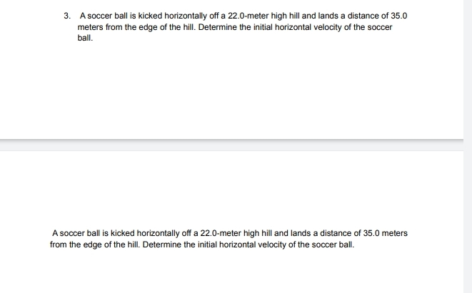 A soccer ball is kicked horizontally off a 22.0-meter high hill and lands a distance of 35.0
meters from the edge of the hill. Determine the initial horizontal velocity of the soccer 
ball. 
A soccer ball is kicked horizontally off a 22.0-meter high hill and lands a distance of 35.0 meters
from the edge of the hill. Determine the initial horizontal velocity of the soccer ball.