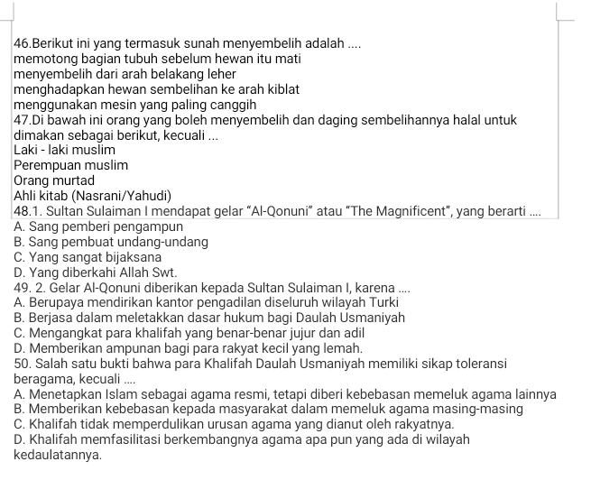 Berikut ini yang termasuk sunah menyembelih adalah ....
memotong bagian tubuh sebelum hewan itu mati
menyembelih dari arah belakang leher
menghadapkan hewan sembelihan ke arah kiblat
menggunakan mesin yang paling canggih
47.Di bawah ini orang yang boleh menyembelih dan daging sembelihannya halal untuk
dimakan sebagai berikut, kecuali ...
Laki - laki muslim
Perempuan muslim
Orang murtad
Ahli kitab (Nasrani/Yahudi)
48.1. Sultan Sulaiman I mendapat gelar “Al-Qonuni” atau “The Magnificent”, yang berarti ....
A. Sang pemberi pengampun
B. Sang pembuat undang-undang
C. Yang sangat bijaksana
D. Yang diberkahi Allah Swt.
49. 2. Gelar Al-Qonuni diberikan kepada Sultan Sulaiman I, karena ....
A. Berupaya mendirikan kantor pengadilan diseluruh wilayah Turki
B. Berjasa dalam meletakkan dasar hukum bagi Daulah Usmaniyah
C. Mengangkat para khalifah yang benar-benar jujur dan adil
D. Memberikan ampunan bagi para rakyat kecil yang lemah.
50. Salah satu bukti bahwa para Khalifah Daulah Usmaniyah memiliki sikap toleransi
beragama, kecuali ....
A. Menetapkan Islam sebagai agama resmi, tetapi diberi kebebasan memeluk agama lainnya
B. Memberikan kebebasan kepada masyarakat dalam memeluk agama masing-masing
C. Khalifah tidak memperdulikan urusan agama yang dianut oleh rakyatnya.
D. Khalifah memfasilitasi berkembangnya agama apa pun yang ada di wilayah
kedaulatannya.