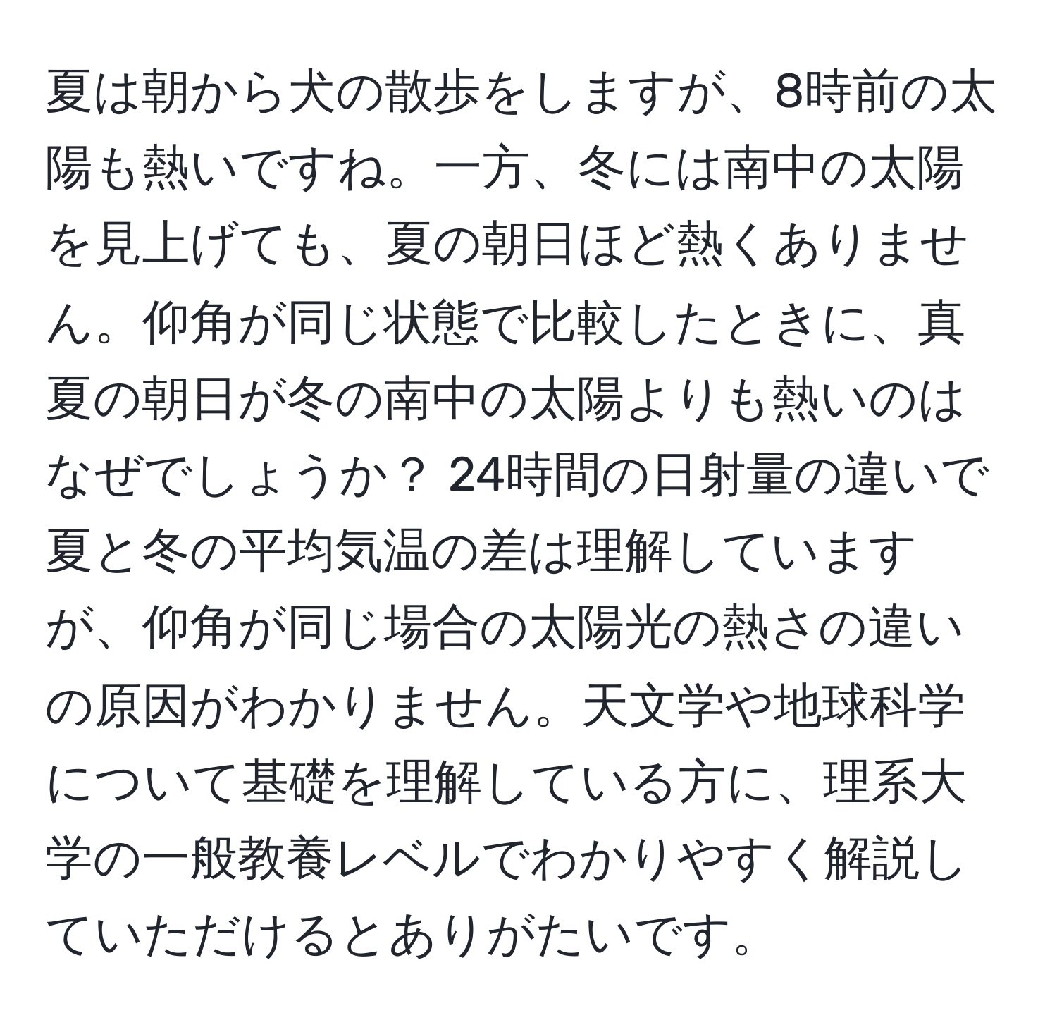 夏は朝から犬の散歩をしますが、8時前の太陽も熱いですね。一方、冬には南中の太陽を見上げても、夏の朝日ほど熱くありません。仰角が同じ状態で比較したときに、真夏の朝日が冬の南中の太陽よりも熱いのはなぜでしょうか？ 24時間の日射量の違いで夏と冬の平均気温の差は理解していますが、仰角が同じ場合の太陽光の熱さの違いの原因がわかりません。天文学や地球科学について基礎を理解している方に、理系大学の一般教養レベルでわかりやすく解説していただけるとありがたいです。