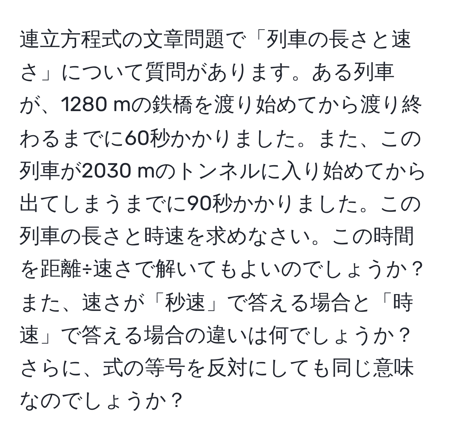 連立方程式の文章問題で「列車の長さと速さ」について質問があります。ある列車が、1280 mの鉄橋を渡り始めてから渡り終わるまでに60秒かかりました。また、この列車が2030 mのトンネルに入り始めてから出てしまうまでに90秒かかりました。この列車の長さと時速を求めなさい。この時間を距離÷速さで解いてもよいのでしょうか？また、速さが「秒速」で答える場合と「時速」で答える場合の違いは何でしょうか？さらに、式の等号を反対にしても同じ意味なのでしょうか？