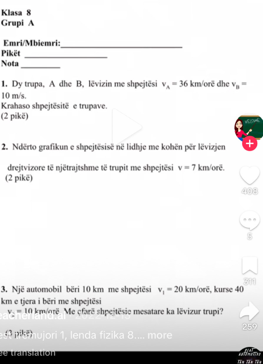 Klasa 8
Grupi A
Emri/Mbiemri:
_
Pikët_
Nota_
1. Dy trupa, A dhe B, lëvizin me shpejtësi v_A=36km/ orë dhe v_B=
10 m/s.
Krahaso shpejtësitë e trupave.
(2 pikë)
WELCOME
2. Ndërto grafikun e shpejtësisë në lidhje me kohën për lëvizjen
drejtvizore të njëtrajtshme të trupit me shpejtësi v=7 km/orë.
(2 pikë)
408
5
311
3. Një automobil bëri 10 km me shpejtësi v_1=20 k m/orë, kurse 40
km e tjera i bëri me shpejtësi
v_2=10 km/orë. Me çfarë shpejtësie mesatare ka lëvizur trupi?
259
st tremujori 1, lenda fizika 8.... more
Beat
tra nsiation Automotivo
Tăn Tân Tân