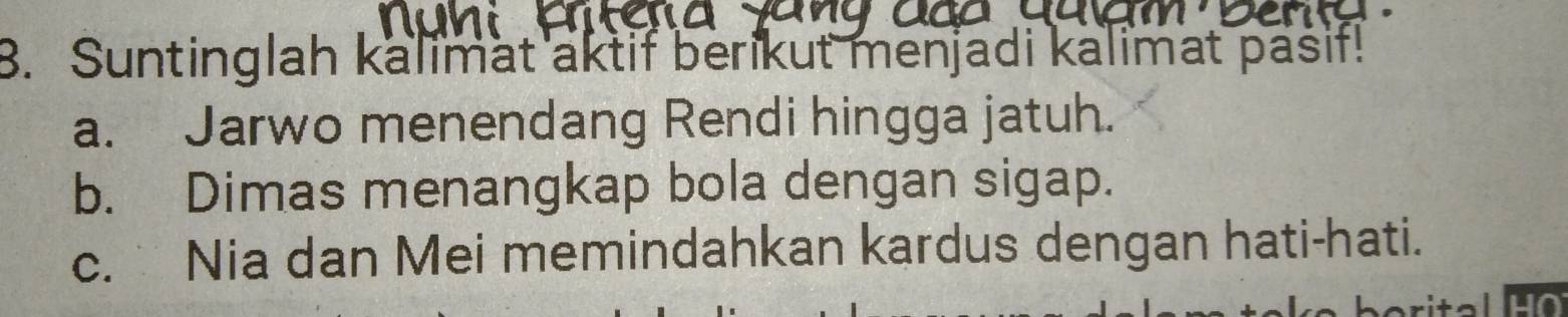 Suntinglah kalimat aktif berikut menjadi kalimat pasif!
a. Jarwo menendang Rendi hingga jatuh.
b. Dimas menangkap bola dengan sigap.
c. Nia dan Mei memindahkan kardus dengan hati-hati.