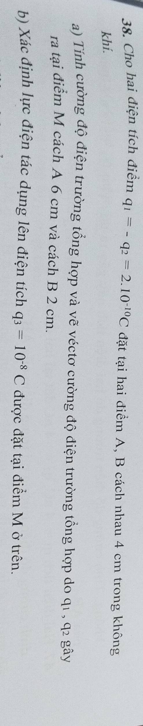 Cho hai điện tích điểm q_1=-q_2=2.10^(-10)C đặt tại hai điểm A, B cách nhau 4 cm trong không 
khí. 
a) Tính cường độ điện trường tổng hợp và vẽ véctơ cường độ điện trường tổng hợp do q1 , q2 gây 
ra tại điểm M cách A 6 cm và cách B 2 cm. 
b) Xác định lực điện tác dụng lên điện tích q_3=10^(-8)C được đặt tại điểm M ở trên.
