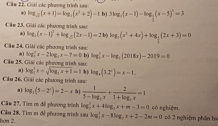 Giải các phương trình sau: 
a) log _sqrt(2)(x+1)=log _2(x^2+2)-1 b) 3log _3(x-1)-log _ 1/3 (x-5)^3=3
Câu 23. Giải các phương trình sau: 
a) log _3(x-1)^2+log _sqrt(3)(2x-1)=2 b) log _3(x^2+4x)+log _ 1/3 (2x+3)=0
Câu 24. Giải các phương trình sau: 
a) log _3^(2x-2log _3)x-7=0 b) log _2^(2x-log _2)(2018x)-2019=0
Câu 25. Giải các phương trình sau: 
a) log _2^(2x+sqrt(log _2)x+1)=1 b) log _4(3.2^x)=x-1. 
Câu 26. Giải các phương trình sau: 
a) log _2(5-2^x)=2-x b) frac 15-log _2x+frac 21+log _2x=1
Câu 27. Tìm m đề phương trình log _2^(2x+4log _2)x+m-3=0 có nghiệm. 
Câu 28. Tìm m đề phương trình sau log _2^(2x-8log _2)x+2-2m=0 có 2 nghiệm phân bié 
hơn 2.