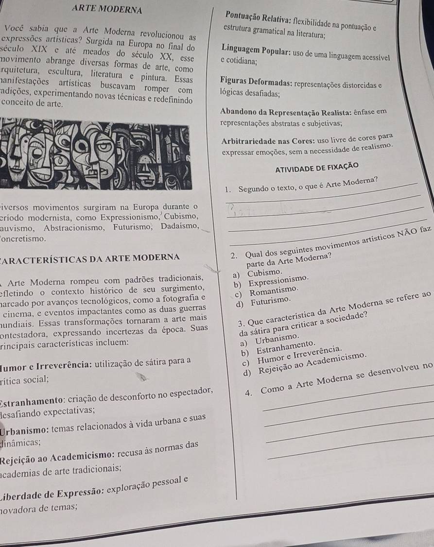 ARTE MODERNA
Pontuação Relativa: flexibilidade na pontuação e
estrutura gramatical na literatura;
Você sabia que a Arte Moderna revolucionou as
expressões artísticas? Surgida na Europa no final do Linguagem Popular: uso de uma linguagem acessível
século XIX e até meados do século XX, esse e cotidiana;
movimento abrange diversas formas de arte, como
arquitetura, escultura, literatura e pintura. Essas  Figuras Deformadas: representações distorcidas e
manifestações artísticas buscavam romper com lógicas desafiadas;
edições, experimentando novas técnicas e redefinindo
conceito de arte.
Abandono da Representação Realista: ênfase em
representações abstratas e subjetivas;
Arbitrariedade nas Cores: uso livre de cores para
expressar emoções, sem a necessidade de realismo.
atividade de fixação
_
1. Segundo o texto, o que é Arte Moderna?
Diversos movimentos surgiram na Europa durante o_
críodo modernista, como Expressionismo, Cubismo,_
auvismo, Abstracionismo, Futurismo, Dadaísmo,
oncretismo.
CARACTERÍSTICAS DA ARTE MODERNA 2. Qual dos seguintes movimentos artísticos NÃO faz
parte da Arte Moderna?
A Arte Moderna rompeu com padrões tradicionais, a) Cubismo.
b) Expressionismo.
efletindo o contexto histórico de seu surgimento,
harcado por avanços tecnológicos, como a fotografia e c) Romantismo.
d) Futurismo.
3. Que característica da Arte Moderna se refere ao
cinema, e eventos impactantes como as duas guerras
mundiais. Essas transformações tornaram a arte mais
contestadora, expressando incertezas da época. Suas
da sátira para criticar a sociedade?
rincipais características incluem:
a) Urbanismo.
b) Estranhamento.
d) Rejeição ao Academicismo.
Iumor e Irreverência: utilização de sátira para a
c) Humor e Irreverência.
rítica social;
Estranhamento: criação de desconforto no espectador, 4. Como a Arte Moderna se desenvolveu no
desafiando expectativas;
_
Urbanismo: temas relacionados à vida urbana e suas_
_
dinâmicas;
Rejeição ao Academicismo: recusa às normas das
academias de arte tradicionais;
Liberdade de Expressão: exploração pessoal e
ovadora de temas;