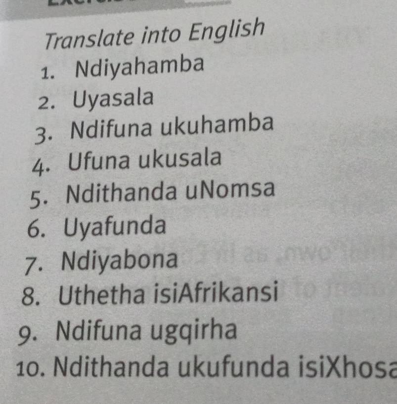 Translate into English 
1. Ndiyahamba 
2. Uyasala 
3. Ndifuna ukuhamba 
4. Ufuna ukusala 
5. Ndithanda uNomsa 
6. Uyafunda 
7. Ndiyabona 
8. Uthetha isiAfrikansi 
9. Ndifuna ugqirha 
10. Ndithanda ukufunda isiXhosa