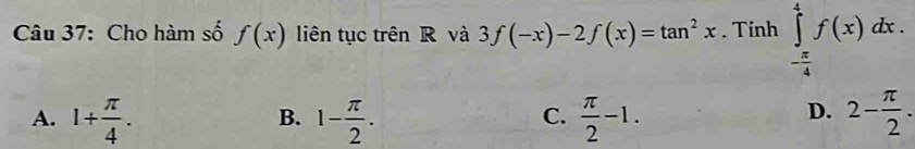 Cho hàm số f(x) liên tục trên R và 3f(-x)-2f(x)=tan^2x. Tính ∈tlimits _- π /4 ^4f(x)dx.
A. 1+ π /4 . 1- π /2 .  π /2 -1. 2- π /2 . 
B.
C.
D.