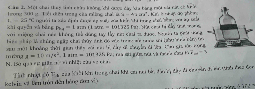 Một chai thuỷ tinh chứa không khí được đậy kín bằng một cái nút có khối 
lượng 300 g. Tiết diện trong của miệng chai là S=4π cm^2 Khi ở nhiệt độ phòng
t_1=25°C người ta xác định được áp suất của khối khí trong chai bằng với áp suất 
khí quyền và bằng p_kq=1atm(1atm=101325Pa). Nút chai bị đầy thụt ngan 
với miệng chai nên không thể dùng tay lấy nút chai ra được. Người ta phải dùng 
biện pháp là nhúng ngập chai thùy tinh đó vào trong nồi nước sôi (như hình bên) thiì 
sau một khoảng thời gian thấy cái nút bị đẩy di chuyển đi lên. Cho gia tốc trọng 
trường g=10m/s^2, 1atm=101325 P a; ma sát giữa nút và thành chai là F_ms=3
N. Bỏ qua sự giãn nở vì nhiệt của vỏ chai. 
Tính nhiệt độ T_kk của khối khí trong chai khi cái nút bắt đầu bị đầy di chuyền đi lên (tính theo đơn 
kelvin và làm tròn đến hàng đơn vị). 
nha v ới nước nóng ở 100°