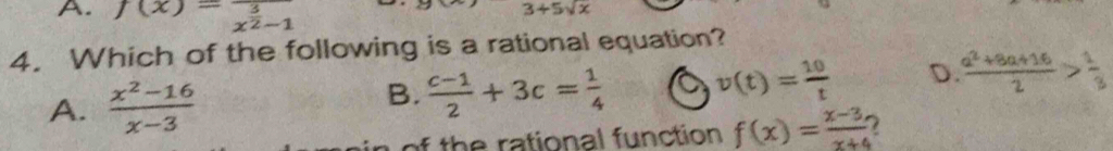 A. f(x)=frac 3x^(frac 3)2-1
3+5sqrt(x)
4. Which of the following is a rational equation?
A.  (x^2-16)/x-3 
B.  (c-1)/2 +3c= 1/4  v(t)= 10/t  D  (a^2+8a+16)/2 > 1/3 
h rational fu nction f(x)= (x-3)/x+4 