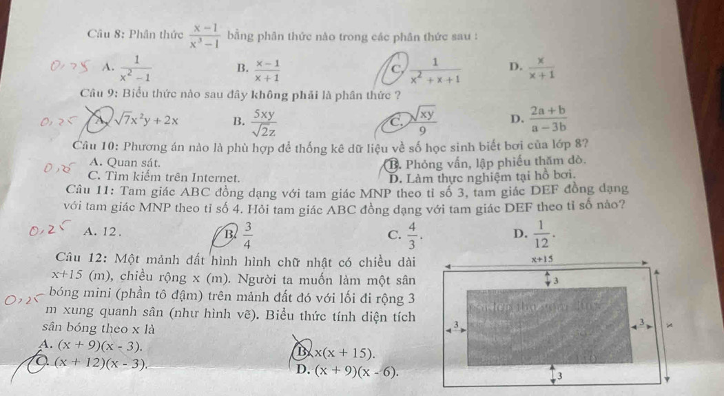 Phân thức  (x-1)/x^3-1  bằng phân thức nào trong các phân thức sau :
A.  1/x^2-1   (x-1)/x+1   1/x^2+x+1  D.  x/x+1 
B.
c
Câu 9: Biểu thức nào sau đây không phải là phân thức ?
sqrt(7)x^2y+2x B.  5xy/sqrt(2)z   sqrt(xy)/9  D.  (2a+b)/a-3b 
C
Câu 10: Phương án nào là phù hợp để thống kê dữ liệu về số học sinh biết bơi của lớp 8?
A. Quan sát.
B. Phỏng vấn, lập phiếu thăm dò.
C. Tìm kiếm trên Internet. D. Làm thực nghiệm tại hồ bơi.
Câu 11: Tam giác ABC đồng dạng với tam giác MNP theo tỉ số 3, tam giác DEF đồng dạng
với tam giác MNP theo tỉ số 4. Hỏi tam giác ABC đồng dạng với tam giác DEF theo tỉ số nào?
A. 12 .
B  3/4 
C.  4/3 .  1/12 .
D.
Câu 12: Một mảnh đất hình hình chữ nhật có chiều dài
x+15 (m), chiều rộng x (m). Người ta muốn làm một sân
bóng mini (phần tô đậm) trên mảnh đất đó với lối đi rộng 3
m xung quanh sân (như hình vẽ). Biểu thức tính diện tích
sân bóng theo x là 
A. (x+9)(x-3).
B x(x+15).
a (x+12)(x-3).
D. (x+9)(x-6).