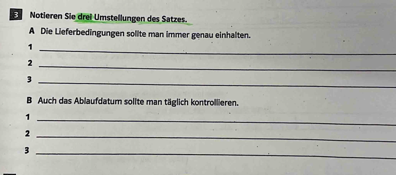 Notieren Sie drei Umstellungen des Satzes. 
A Die Lieferbedingungen sollte man immer genau einhalten. 
_1 
_2 
_3 
B Auch das Ablaufdatum sollte man täglich kontrollieren. 
_1 
_2 
_3