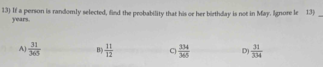 If a person is randomly selected, find the probability that his or her birthday is not in May. Ignore le 13)_
years.
A)  31/365  B)  11/12  C)  334/365   31/334 
D)