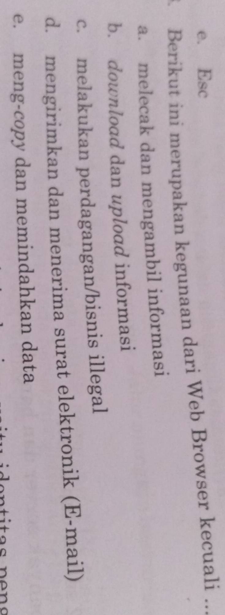 e. Esc
3 Berikut ini merupakan kegunaan dari Web Browser kecuali_
a. melecak dan mengambil informasi
b. download dan upload informasi
c. melakukan perdagangan/bisnis illegal
d. mengirimkan dan menerima surat elektronik (E-mail)
e. meng-copy dan memindahkan data
