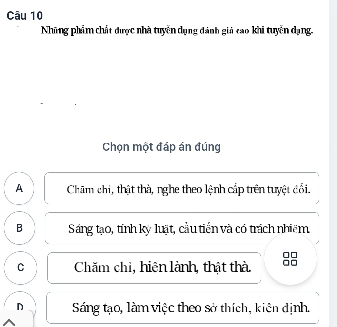 Những phẩm chất được nhà tuyển dụng đánh giá cao khi tuyển dụng.
Chọn một đáp án đúng
A Chăm chi, thật thà, nghe theo lệnh cấp trên tuyệt đối.
B Sáng tạo, tính kỷ luật, cầu tiến và có trách nhiêm
C Chăm chi, hiên lành, thật thà.
D Sáng tạo, làm việc theo sở thích, kiên định.