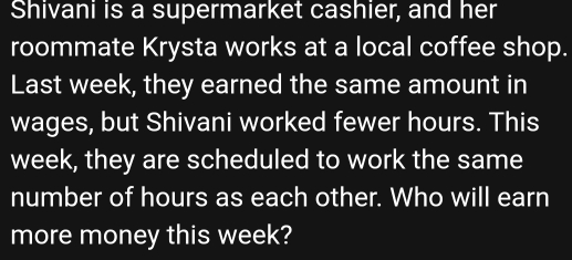 Shivani is a supermarket cashier, and her
roommate Krysta works at a local coffee shop.
Last week, they earned the same amount in
wages, but Shivani worked fewer hours. This
week, they are scheduled to work the same
number of hours as each other. Who will earn
more money this week?