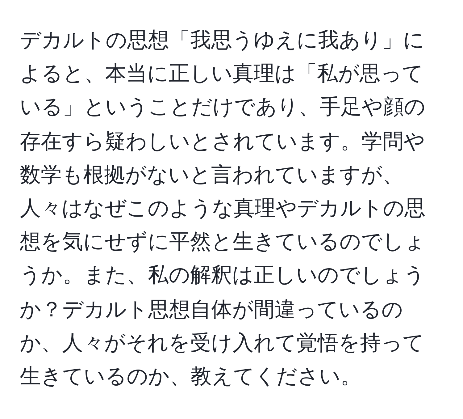 デカルトの思想「我思うゆえに我あり」によると、本当に正しい真理は「私が思っている」ということだけであり、手足や顔の存在すら疑わしいとされています。学問や数学も根拠がないと言われていますが、人々はなぜこのような真理やデカルトの思想を気にせずに平然と生きているのでしょうか。また、私の解釈は正しいのでしょうか？デカルト思想自体が間違っているのか、人々がそれを受け入れて覚悟を持って生きているのか、教えてください。