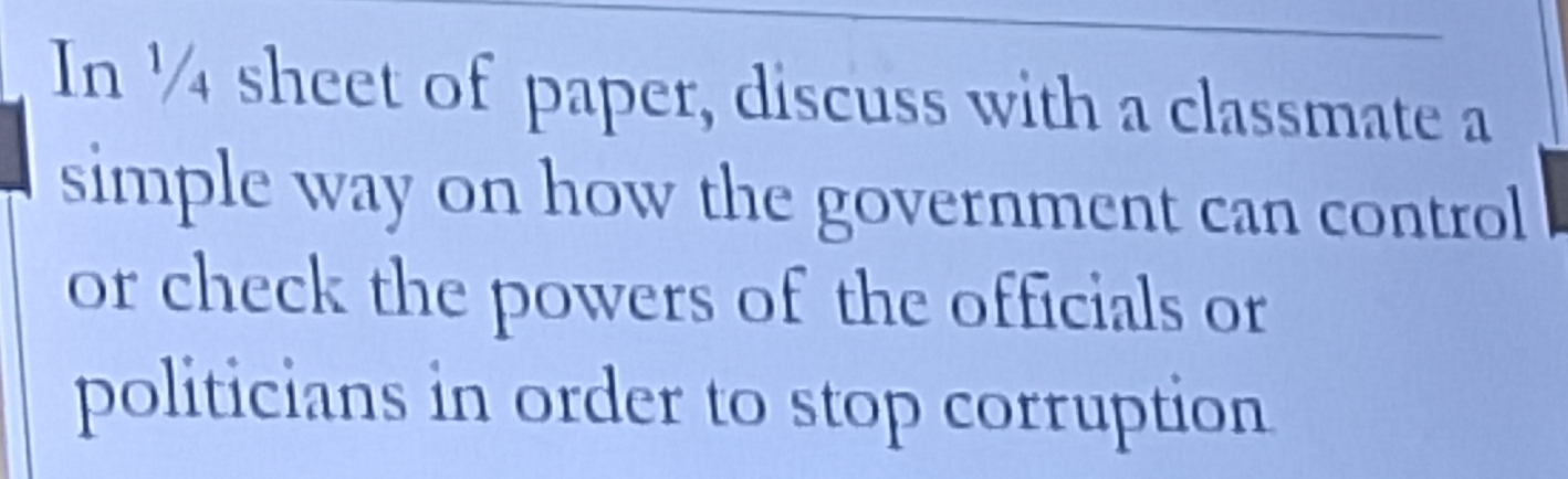 In ½ sheet of paper, discuss with a classmate a 
simple way on how the government can control 
or check the powers of the officials or 
politicians in order to stop corruption