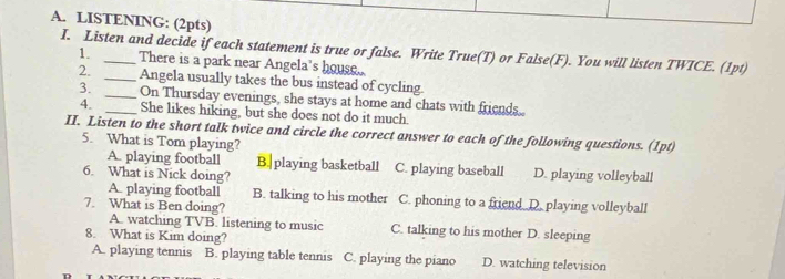 LISTENING: (2pts)
I. Listen and decide if each statement is true or false. Write True(T) or False(F). You will listen TWICE. (1pt) 1. There is a park near Angela's house.
2. _Angela usually takes the bus instead of cycling
3. __On Thursday evenings, she stays at home and chats with friends.
4. She likes hiking, but she does not do it much.
II. Listen to the short talk twice and circle the correct answer to each of the following questions. (1pt)
5. What is Tom playing?
A. playing football B. playing basketball C. playing baseball D. playing volleyball
6. What is Nick doing?
A. playing football B. talking to his mother C. phoning to a friend D. playing volleyball
7. What is Ben doing?
A. watching TVB. listening to music C. talking to his mother D. sleeping
8. What is Kim doing?
A. playing tennis B. playing table tennis C. playing the piano D. watching television