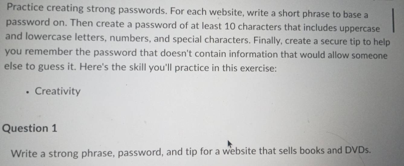 Practice creating strong passwords. For each website, write a short phrase to base a 
password on. Then create a password of at least 10 characters that includes uppercase 
and lowercase letters, numbers, and special characters. Finally, create a secure tip to help 
you remember the password that doesn't contain information that would allow someone 
else to guess it. Here's the skill you'll practice in this exercise: 
Creativity 
Question 1 
Write a strong phrase, password, and tip for a website that sells books and DVDs.