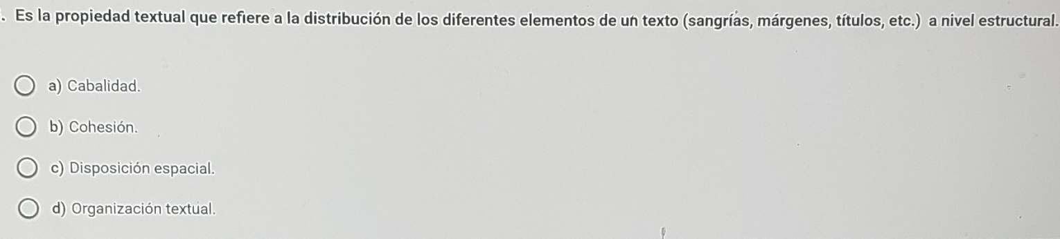 Es la propiedad textual que refiere a la distribución de los diferentes elementos de un texto (sangrías, márgenes, títulos, etc.) a nivel estructural.
a) Cabalidad.
b) Cohesión.
c) Disposición espacial.
d) Organización textual.